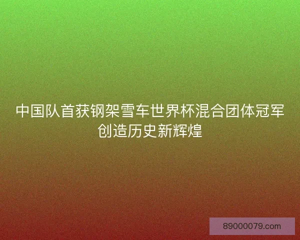 中国队首获钢架雪车世界杯混合团体冠军创造历史新辉煌