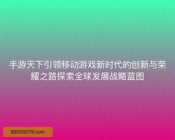 手游天下引领移动游戏新时代的创新与荣耀之路探索全球发展战略蓝图