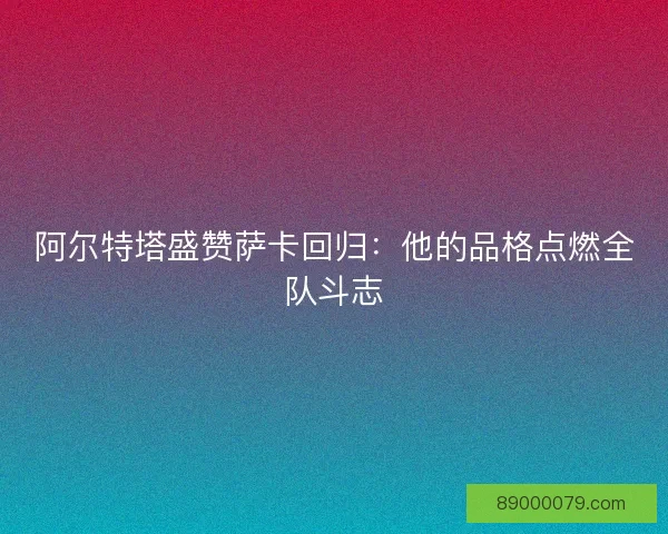 阿尔特塔盛赞萨卡回归：他的品格点燃全队斗志