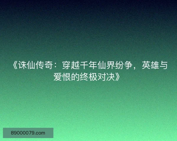 《诛仙传奇：穿越千年仙界纷争，英雄与爱恨的终极对决》