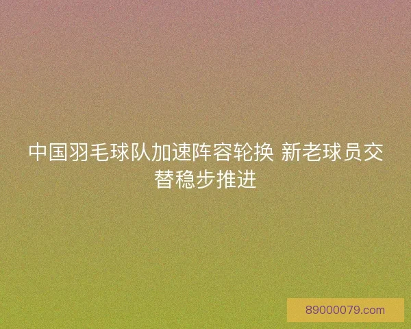 中国羽毛球队加速阵容轮换 新老球员交替稳步推进