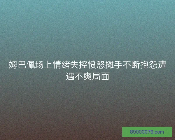姆巴佩场上情绪失控愤怒摊手不断抱怨遭遇不爽局面