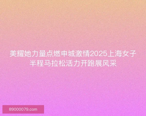 美耀她力量点燃申城激情2025上海女子半程马拉松活力开跑展风采