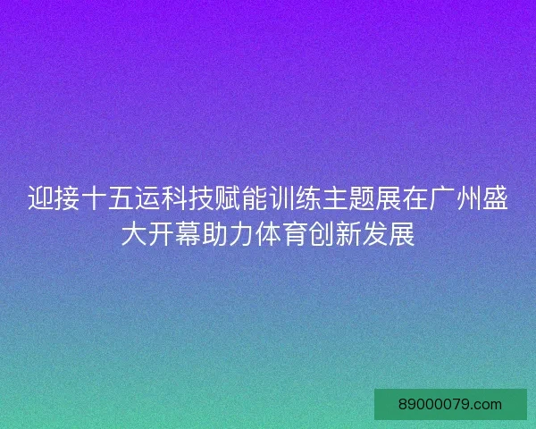 迎接十五运科技赋能训练主题展在广州盛大开幕助力体育创新发展