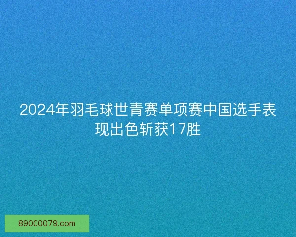 2024年羽毛球世青赛单项赛中国选手表现出色斩获17胜