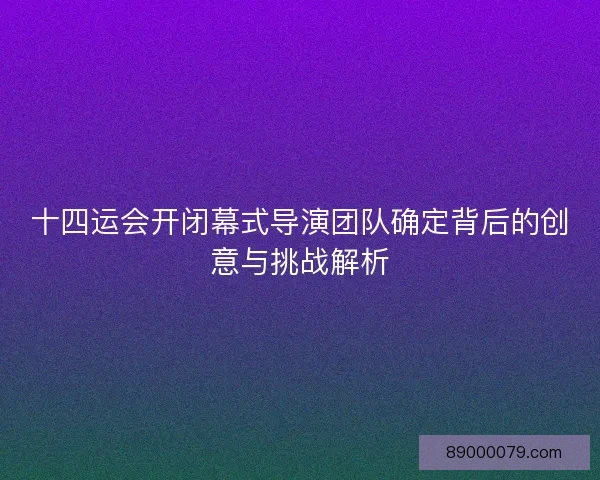十四运会开闭幕式导演团队确定背后的创意与挑战解析
