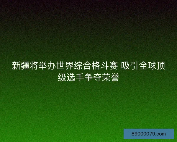 新疆将举办世界综合格斗赛 吸引全球顶级选手争夺荣誉