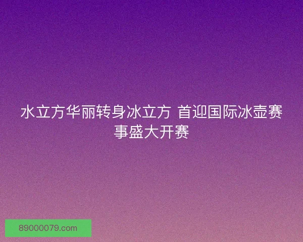 水立方华丽转身冰立方 首迎国际冰壶赛事盛大开赛