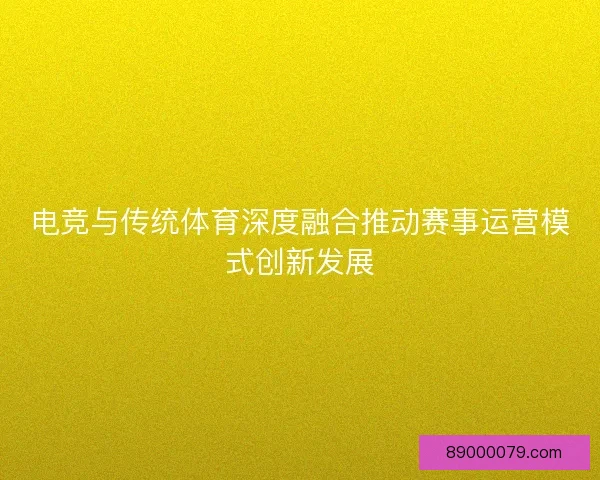电竞与传统体育深度融合推动赛事运营模式创新发展
