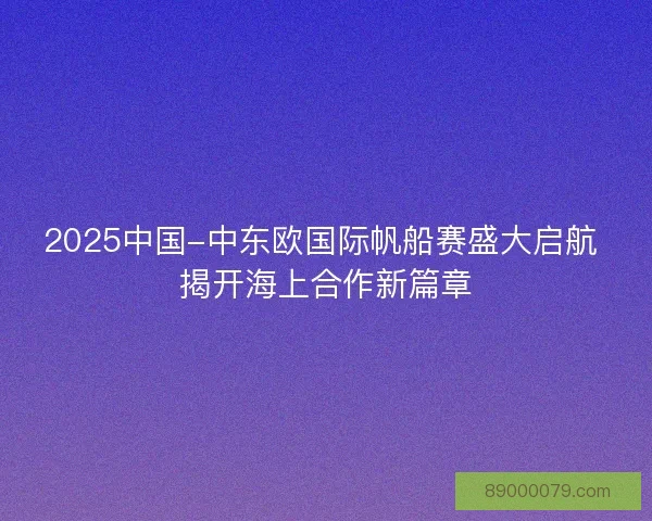 2025中国-中东欧国际帆船赛盛大启航 揭开海上合作新篇章