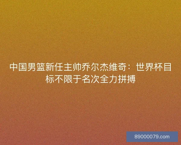 中国男篮新任主帅乔尔杰维奇：世界杯目标不限于名次全力拼搏