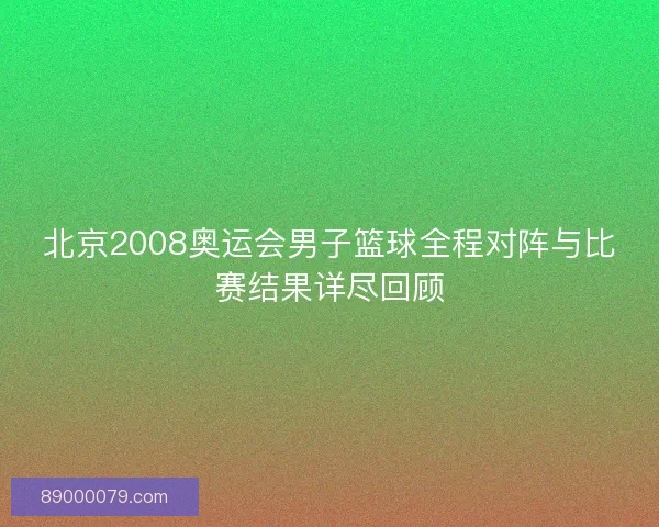 北京2008奥运会男子篮球全程对阵与比赛结果详尽回顾