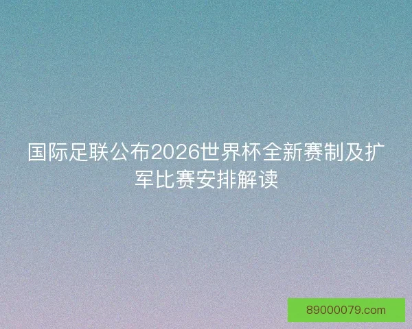 国际足联公布2026世界杯全新赛制及扩军比赛安排解读