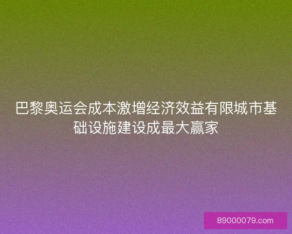 巴黎奥运会成本激增经济效益有限城市基础设施建设成最大赢家