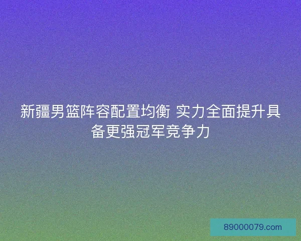 新疆男篮阵容配置均衡 实力全面提升具备更强冠军竞争力