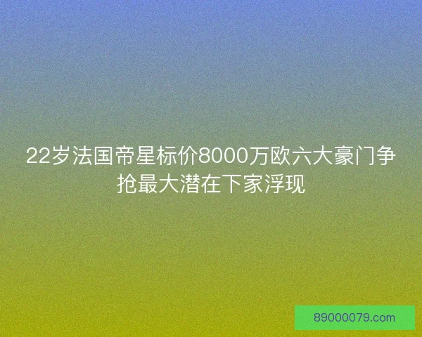22岁法国帝星标价8000万欧六大豪门争抢最大潜在下家浮现