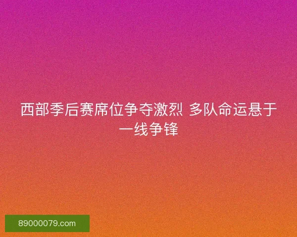西部季后赛席位争夺激烈 多队命运悬于一线争锋