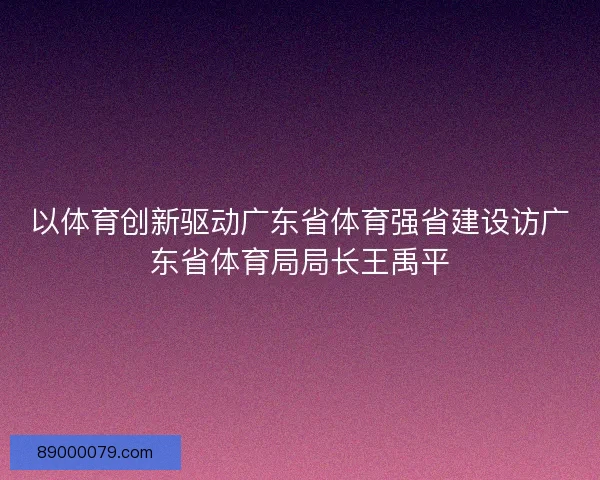 以体育创新驱动广东省体育强省建设访广东省体育局局长王禹平