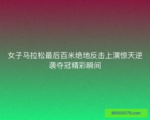 女子马拉松最后百米绝地反击上演惊天逆袭夺冠精彩瞬间 女子马拉松最后百米绝地反击上演惊天逆袭夺冠精彩瞬间