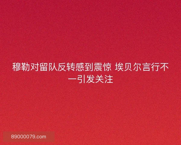 穆勒对留队反转感到震惊 埃贝尔言行不一引发关注