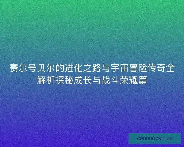 赛尔号贝尔的进化之路与宇宙冒险传奇全解析探秘成长与战斗荣耀篇