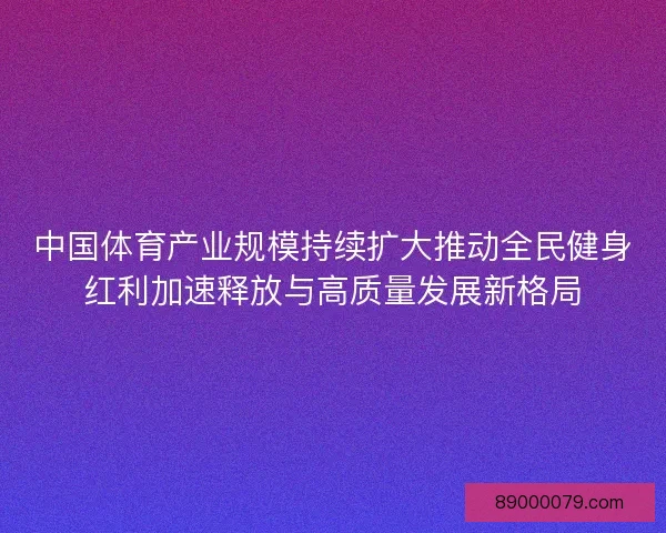 中国体育产业规模持续扩大推动全民健身红利加速释放与高质量发展新格局