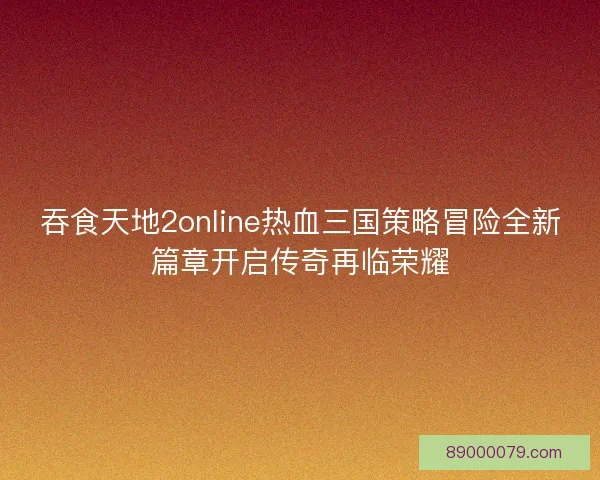 吞食天地2online热血三国策略冒险全新篇章开启传奇再临荣耀