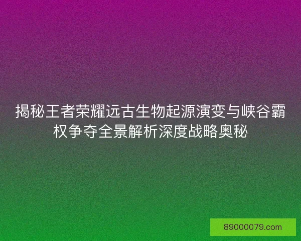 揭秘王者荣耀远古生物起源演变与峡谷霸权争夺全景解析深度战略奥秘
