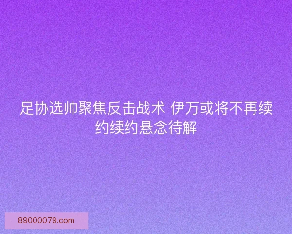 足协选帅聚焦反击战术 伊万或将不再续约续约悬念待解