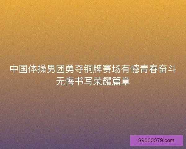 中国体操男团勇夺铜牌赛场有憾青春奋斗无悔书写荣耀篇章