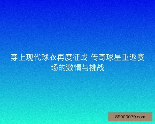 穿上现代球衣再度征战 传奇球星重返赛场的激情与挑战