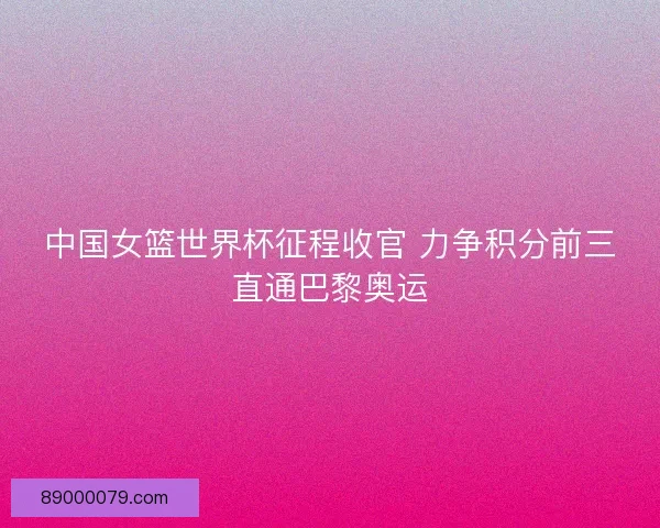 中国女篮世界杯征程收官 力争积分前三直通巴黎奥运