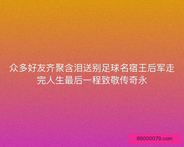众多好友齐聚含泪送别足球名宿王后军走完人生最后一程致敬传奇永