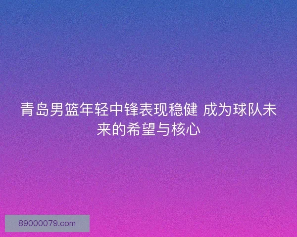 青岛男篮年轻中锋表现稳健 成为球队未来的希望与核心