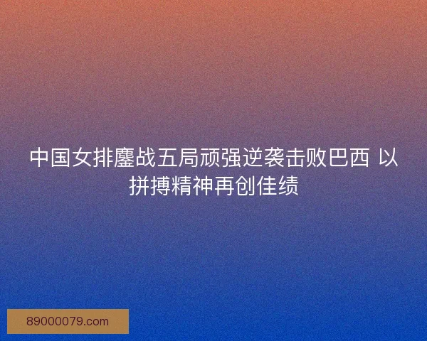 中国女排鏖战五局顽强逆袭击败巴西 以拼搏精神再创佳绩